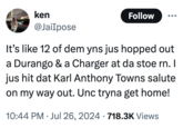 ken @JaiIpose Follow It's like 12 of dem yns jus hopped out a Durango & a Charger at da stoe rn. I jus hit dat Karl Anthony Towns salute on my way out. Unc tryna get home! 10:44 PM ⚫ Jul 26, 2024 718.3K Views