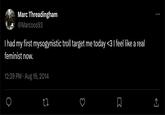 ←] R Marc Threadingham @Marcoos93 I had my first mysogynistic troll target me today <3 I feel like a real feminist now. 12:39 PM - Aug 16, 2014