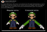 *Supper Mario Broth @MarioBrothBlog In Luigi's Mansion, the close-up cutscenes of Luigi opening doors use a different model for Luigi's arms, which are much larger than his regular arms. Below, his cutscene arms are superimposed upon his body to show the difference. Regular arms Cutscene arms ource: models-resource.com users "ecumber05","specularbark45"; models-resource.com/gamecube/luigismansion/model/5620, models-resource.com/gamecube/luigismansion/model/36939