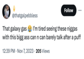 Follow @thatgalpebbless That galaxy gas I'm tired seeing these n----- with this bigg ass can n can barely talk after a puff 12:39 PM ⚫ Nov 7, 2023 205 Views