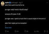 sophie @netcapgirl Aug 17 peter thiel: austin's too hot for me joe rogan: really? what's it like 80 today? someone off screen: it's 96 joe rogan: wow. i spend so much time in a sauna maybe im immune to it peter thiel: maybe you're an exception Show more 140 324 23K ılı 2.2M