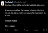Chris Bakke @ChrisJBakke · Aug 17 When I was a 24 year old first-time founder I had trouble raising money. So I watched a couple Peter Thiel interviews and started adding lots of "um, well, okay. okay so..." before every answer which made me seem like an autist. Raised $3M in 9 days. This is a true story. 92 251 9.4K ill 581K
