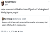Waste Of A Gamer @dril maybe someone should look into this and figure it out? a f------ Award Winning Reporter, maybe? Kat Tenbarge @kattenbarge Jul 24 Someone said dril was quietly replaced with a new writer and now every time I see one of his tweets I'm more convinced . 6:50 PM ⚫ Jul 24, 2024 485.3K Views
