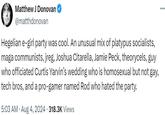 Matthew J Donovan @matthdonovan Hegelian e-girl party was cool. An unusual mix of platypus socialists, maga communists, jreg, Joshua Citarella, Jamie Peck, theorycels, guy who officiated Curtis Yarvin's wedding who is homosexual but not gay, tech bros, and a pro-gamer named Rod who hated the party. 5:03 AM - Aug 4, 2024 318.3K Views ...