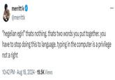 merritt k @merrittk "hegelian egirl" thats nothing. thats two words you put together. you have to stop doing this to language. typing in the computer is a privilege not a right • 10:42 PM - Aug 18, 2024 19.5K Views