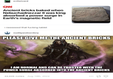evilwizard CAN Ancient bricks baked when Nebuchadnezzar II was king absorbed a power surge in Earth's magnetic field i neeeeeed that f------ tablet nudityandnerdery PLEASE GIVE ME THE ANCIENT BRICKS I AM NORMAL AND CAN BE TRUSTED WITH THE POWER SURGE ABSORBED INTO THE ANCIENT BRICKS 24,626 notes Aug 19th, 2024