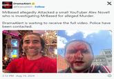 #Drama/Alert DramaAlert @DramaAlert. Follow X MrBased allegedly Attacked a small YouTuber Alex Novell who is investigating MrBased for alleged Murder. DramaAlert is waiting to receive the full video. Police have been contacted. 3:12 PM Aug 19, 2024 SCARS PRE TATTOOS Mark li