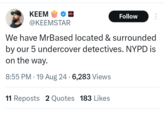 KEEM @KEEMSTAR Follow We have MrBased located & surrounded by our 5 undercover detectives. NYPD is on the way. 8:55 PM 19 Aug 24 6,283 Views 11 Reposts 2 Quotes 183 Likes