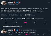 KEEM @KEEMSTAR Drama/Alert We have MrBased located & surrounded by our 5 undercover detectives. NYPD is on the way. 5:55 PM 8/19/24 From Earth • 207K Views . . 50 Reposts 32 Quotes 1.6K Likes 176 Bookmarks 27 Most relevant replies ✓ ↑ KEEM Drama A @KEEMSTAR. 39m He's on the run we are in pursuit. 39 10 214 Ill 37K