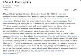 Paul Bergrin Article Talk ха Paul Bergrin (born December 8, 1955) is an American convicted felon and former criminal defense lawyer who practiced law in Newark, New Jersey. Prior to his conviction, he was known for defending a range of famous and notorious clients. [2] He was convicted of conspiracy to murder a witness and other racketeering, cocaine and prostitution offenses, and sentenced to six concurrent life terms in federal prison in 2013. He was disbarred by the Supreme Court of New Jersey in 2016. A veteran lawyer from the area said that the crimes alleged in the federal indictment would make Bergrin "the craziest, most evil lawyer in the history of New Jersey," and "that is saying something", [2] and a federal court has likened Bergrin's downfall to the plot of a drama by Sophocles or Martin Scorsese. [3]