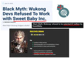 June 14, 2024 Black Myth: Wukong Devs Refused To Work with Sweet Baby Inc. By Abdullah Waseem Black Myth Wukong Dodged a Bullet! 'Black Myth: Wukong' refused to be extorted $7 million by SweetBaby. Black Myth: Wukong S✰✰✰✰✰ 3.0 Pros Cons + Combat is fluid and fun + Cinematography can be breathtaking at times + Great diversity in items and mechanics - Game performance is unpolished - Lacking in inclusivity and diversity - Gameplay becomes repetitive over time