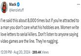 Mack @kenzietuff I've said this about 8,000 times but if you're attracted to a man you don't care what his hobbies are. Women write love letters to serial killers. Don't listen to anyone saying video games are the line. They're nagging. 12:39 PM Aug 20, 2024 289.4K Views