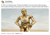 Schaffrillas @Schaffrillas ... C-3PO constantly says "Thank the Maker" but isn't the maker the guy who keeps putting unnecessary sex scenes in media? Kinky little freak fr 8:56 PM ⚫ Aug 16, 2024 35.5K Views •