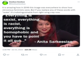 Doobus Goobus @DoobusGoobus It is amazing how in 2016 this image was everywhere to show how obnoxious feminists were. But if you replace any of these words with "woke". it's indistinguishable from right-wing crap now. "Everything is sexist, everything is racist, everything is homophobic and you have to point it all out..." - Anita Sarkeesian 3:38 PM ⚫ Jul 23, 2023 224.5K Views 147 419 4.1K ☐ 107 ↑
