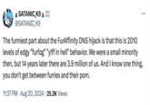 * SATANIC K9 @SATANIC_K9 The funniest part about the FurAffinity DNS hijack is that this is 2010 levels of edgy "furfag" "y!ff in hell" behavior. We were a small minority then, but 14 years later there are 3.9 million of us. And I know one thing, you don't get between furries and their p---. . 11:37 PM ⚫ Aug 20, 2024 25.3K Views