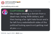 (4/8 Comms)Bitekin @CowPrintSoda this FurAffinity s--- is wild CowPrintSoda ☑ Today at 8:50 AM like imagine stealing a domain from a dead man, losing 300k dollars, and then having a far right hate forum and a far left furry website(both sides of the political f------ spectrum) getting mad at you (edited) 9:58 AM • Aug 21, 2024 35.1K Views ...