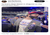 Joe Perticone @JoePerticone Follow ... Ya that's Matt Walsh in disguise on the convention floor WNC 2024 TE CU for HARRIS 202 VOTE TO FIX THE COUNT Freedom from gun violence. 7:10 PM • Aug 20, 2024 4.8M Views 2024 xt JOIN to 303 USETTS