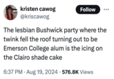 kristen cawog @kriscawog Follow The lesbian Bushwick party where the twink fell the roof turning out to be Emerson College alum is the icing on the Clairo shade cake 6:37 PM. Aug 19, 2024 576.8K Views
