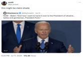 scott @yo_scoot this might be clairo shade Disclose.tv @disclosetv • Jul 11 NOW - Biden: "And now I want to hand it over to the President of Ukraine... ladies and gentlemen, President Putin." 0:17 • 6:29 PM Jul 11, 2024 172.4K Views