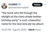 CLOSED Follow @lovesickonmybed "the twink who fell through the skylight at the clairo shade lesbian birthday party" is such a beautiful name for the next lana del rey album • • 10:20 PM Aug 20, 2024 128.1K Views
