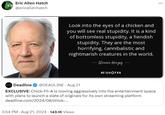 Eric Allen Hatch @ericallenhatch Look into the eyes of a chicken and you will see real stupidity. It is a kind of bottomless stupidity, a fiendish stupidity. They are the most horrifying, cannibalistic and nightmarish creatures in the world. - Werner Herzog AZ QUOTES Deadline @DEADLINE - Aug 21 EXCLUSIVE: Chick-Fil-A is moving aggressively into the entertainment space with plans to launch a slate of originals for its own streaming platform deadline.com/2024/08/chick-... 3:54 PM - Aug 21, 2024 143.1K Views
