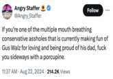 Angry Staffer @Angry_Staffer Follow If you're one of the multiple mouth breathing conservative assholes that is currently making fun of Gus Walz for loving and being proud of his dad, f--- you sideways with a porcupine. 11:37 AM • Aug 22, 2024 214.2K Views
