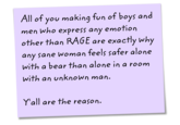 All of you making fun of boys and men who express any emotion other than RAGE are exactly why any sane woman feels safer alone with a bear than alone in a room with an unknown man. Y'all are the reason.