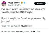 FFR Angry Staffer @Angry_Staffer Follow I've been sworn to secrecy, but you don't want to miss the DNC tonight. If you thought the Oprah surprise was big, just wait. 12:28 PM 22 Aug 24 15.9M Views 5,390 Reposts 6,089 Quotes 51.7K Likes