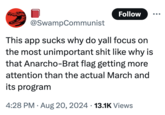 Follow @SwampCommunist This app sucks why do yall focus on the most unimportant s--- like why is that Anarcho-Brat flag getting more attention than the actual March and its program 4:28 PM ⚫ Aug 20, 2024 13.1K Views
