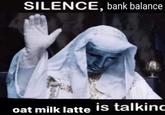 SILENCE, bank balance oat milk latte is talkinc