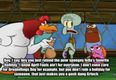 ير 0 00 Boy, I say, boy you just ruined the poor spongey fella's favorite holiday. I know April Fools ain't for everyone, I don't even care for Groundhogs Day for example, but you don't ruin a holiday for Someone, that just makes you a gosh dang Grinch.