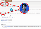 PAGE DISCUSSION John Cook This notable person page is subject to project pcy I This topic is cove John Cook on IM r sites. Please see the following lim John Cook is a video game designer for Valve. Cook is noted for Team Fortress works • Team Fortress, Co-creator/coder, [1] managing director • Team Fortress Classic, Designer • Team Fortress 2, Lead designer ⚫ Expiration Date, Co-director References ping the games of the Team Fortress series. 1. ↑ TF Code Designers John Cook, The Guild Team Fortress Map Creator's Guild (The Official Team Fortress Home Page), "I do as Havoc.]".