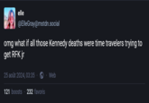 elle @ElleGray@mstdn.social omg what if all those Kennedy deaths were time travelers trying to get RFK jr 25 août 2024, 03:35 121 boosts 232 favoris Web