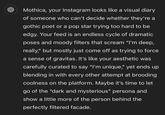 Mothica, your Instagram looks like a visual diary of someone who can't decide whether they're a gothic poet or a pop star trying too hard to be edgy. Your feed is an endless cycle of dramatic poses and moody filters that scream “I'm deep, really," but mostly just come off as trying to force a sense of gravitas. It's like your aesthetic was carefully curated to say "I'm unique," yet ends up blending in with every other attempt at brooding coolness on the platform. Maybe it's time to let go of the "dark and mysterious" persona and show a little more of the person behind the perfectly filtered facade.