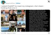 @ayematthias. Follow I asked ChatGPT to roast my instagram. she's been holding that one in X 3:15 PM Aug 19, 2024 Your Instagram feed looks like it's auditioning for a reality show called "The Bachelor: Influencer Edition." Between the painfully staged sunsets and the shirtless thirst traps, it's clear you've spent more time practicing your smolder than actually enjoying your vacations. Half of these photos scream, "Please, someone sponsor my next trip!" and the other half are a masterclass in "How to Look Busy Doing Nothing." That proposal shot? We get it, you're in love-but does every moment have to look like it was shot by a wedding photographer? And can we talk about the fact that your go-to expression is one click away from a Zoolander impression? Your life might look amazing, but your Instagram is trving a little too hard to convince us