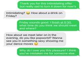 Thank you for this intimidating offer but really sad to turn it down for now's Intimidating? How about a drink on Friday? Friday sounds good. I finish at 5:30, what time do you think we should meet and where? How about we meet later on in the evening, do you like popworld? Wanna see you in something sexy showing me your dance moves a Why do I owe you this pleasure? I think you've mistaken me for someone else.