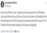 Cornwallace Smith Jr. @PBarry04 Hello this is Peter's mom. I opened up this app due to the notifications and would like to let you all know his phone has been confiscated for the time being and we will be having a conversation about this account. The things that he has been saying on this app are disgusting . 3:28 PM Feb 16, 2023 633 Views