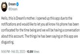 Dream @Dream Hello, this is Dream's mother. I opened up this app due to the notifications and would like to let you all know his phone has been confiscated for the time being and we will be having a conversation about this account. The things he has been saying on this app are disgusting. • 9:56 PM. Feb 20, 2023 10.8M Views