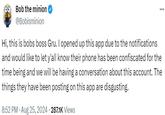 Bob the minion @Bobisminion ... Hi, this is bobs boss Gru. I opened up this app due to the notifications and would like to let y'all know their phone has been confiscated for the time being and we will be having a conversation about this account. The things they have been posting on this app are disgusting. 8:52 PM • Aug 25, 2024 287.1K Views