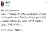 frogan ⭑ @frogan Hello, this is Frogan's mother. ... I opened up this app due to the notifications and would like to let you all know her phone has been confiscated for the time being and we will be having a conversation about this account. The things she has been saying on this app are disgusting. 10:13 PM Aug 25, 2024 123.8K Views