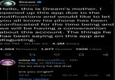 Dream @Dream Hello, this is Dream's mother. I opened up this app due to the notifications and would like to let you all know his phone has been confiscated for the time being and we will be having a conversation about this account. The things he has been saying on this app are disgusting. 8:56 PM 20 Feb 23 4.2M Views 4,994 Retweets 1,677 Quotes 130K Likes 27 minx @JustaMinx - 10h Replying to @Dream i'm so sorry he did that are you single? 80 www. 56 119 21.9K 513K Show replies g