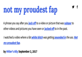 not my proudest fap A phrase you say after you j------- to a video or picture that was subpar to other videos and pictures you have seen or jacked off to in the past. f I watched a video where a fat white bitch was getting pounded in the ass. Not my proudest fap. by Hitler's Ally September 2, 2017