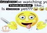 43 year old men be watching yo friends at the bar like... Is the vulnerable yet??? ☺☺e