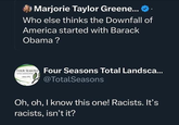 Marjorie Taylor Greene... Who else thinks the Downfall of America started with Barack Obama? FOUR SEASONS Four Seasons Total Landsca... TOTAL LANDSCAPING SINCE 1992 @TotalSeasons Oh, oh, I know this one! Racists. It's racists, isn't it?