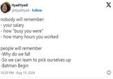 ityad!tyadi @ityadityadi Follow nobody will remember: - your salary - how "busy you were" - how many hours you worked people will remember -Why do we fall -So we can learn to pick ourselves up -Batman Begin 10:20 PM Aug 19, 2024 X
