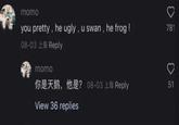momo you pretty, he ugly, u swan, he frog ! 08-03 上海 Reply 781 > 你是天鹅,他是? 08-03 上海 Reply 51 momo View 36 replies