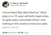 F, Marry, Abraham @NeverOnBrand I once heard Ska described as "what plays in a 13-year-old kid's head when he gets extra mozzarella sticks" and nothing in this world is more accurate. 6/18/18, 2:03 PM 15.6K Retweets 67.3K Likes