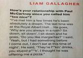 LIAM GALLAGHER How's your relationship with Paul McCartney since you called him "too nice"? "I've met him a few times he's been absolutely a dream. The last time was at the Royal Albert Hall... He goes, 'Why are you always in a rush? Sit down, sit down'. I sit down and he goes, 'Do you like margaritas?' I said, 'Yeah, but I had something before I come out, I don't eat at this time of night'. He said, 'They're f**kin' drinks, you stupid p***k'. I thought he was offering me a pizza."