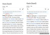Oasis (band) Article Talk XA For other bands with the same name, see Oasis (disambiguation) § Music. Oasis were an English rock band formed in Manchester in 1991. The group initially consisted of Liam Gallagher (lead vocals), Paul Arthurs (guitar), Paul McGuigan (bass guitar) and Tony McCarroll (drums), with Liam asking his older brother Noel Gallagher (lead guitar, vocals) to join as a fifth member a few months later to finalise their formation. Noel became the de facto leader of the group and took over the songwriting duties for the band's first four albums. They are characterised as one of the Oasis (band) Article Talk ХА ☆ For other bands with the same name, see Oasis (disambiguation) § Music. Oasis are an English rock band formed in Manchester in 1991. The group initially consisted of Liam Gallagher (lead vocals), Par Arthurs (guitar), Paul McGuigan (bass guitar) and Tony McCarroll (drums), with Liam asking his older brother Noel Gallagher (lead guitar, vocals) to join as a fifth member a few month later to finalise their formation. Noel became the de facto leader of the group and took ove the songwriting duties for the band's first fou