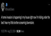 10 @Doubs Clears A home invasion is happening in my house right now I'm hiding under the bed I hear my little brother screaming downstairs 10:02 PM - Aug 23, 2024 58.2M Views